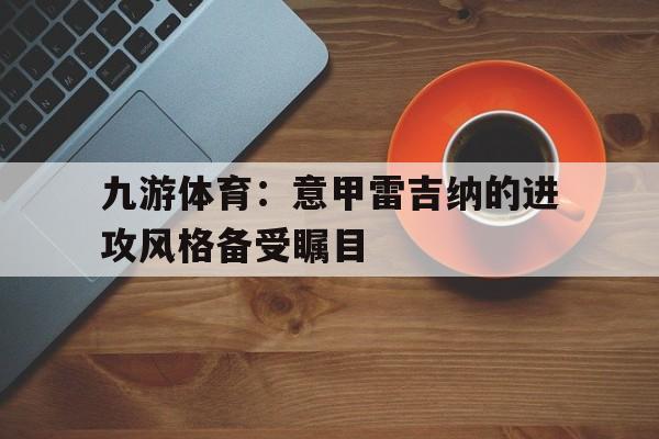 九游体育：意甲雷吉纳的进攻风格备受瞩目的简单介绍