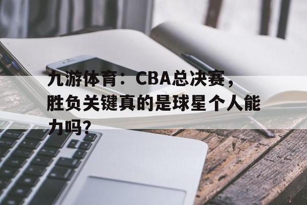 九游体育：CBA总决赛，胜负关键真的是球星个人能力吗？